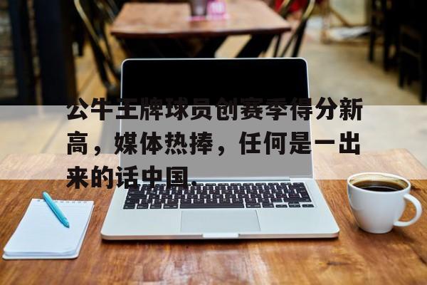 九游体育-关于公牛王牌球员创赛季得分新高，媒体热捧，任何是一出来的话中国.的信息-九游体育